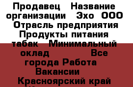 Продавец › Название организации ­ Эхо, ООО › Отрасль предприятия ­ Продукты питания, табак › Минимальный оклад ­ 27 000 - Все города Работа » Вакансии   . Красноярский край,Железногорск г.